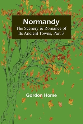 Normandy: The Scenery & Romance of Its Ancient Towns, Part 3 by Home, Gordon