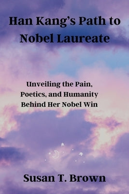 Han Kang's Path to Nobel Laureate: Unveiling the Pain, Poetics, and Humanity Behind Her Nobel Win by Brown, Susan T.
