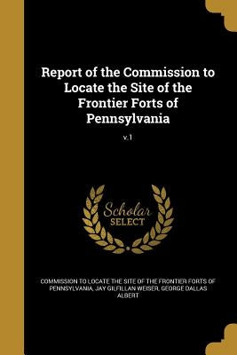 Report of the Commission to Locate the Site of the Frontier Forts of Pennsylvania; v.1 by Commission to Locate the Site of the Fro