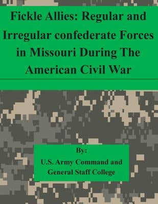 Fickle Allies: Regular and Irregular confederate Forces in Missouri During The American Civil War by U. S. Army Command and General Staff Col