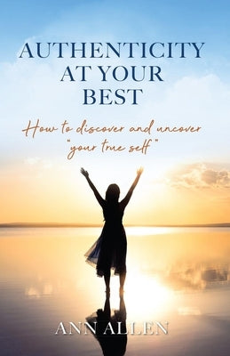 Authenticity at Your Best: How to Discover and Uncover Your True Self by Allen, Ann