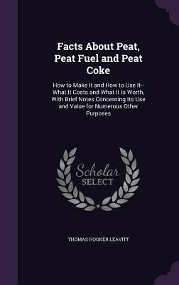 Facts About Peat, Peat Fuel and Peat Coke: How to Make It and How to Use It--What It Costs and What It Is Worth, With Brief Notes Concerning Its Use a by Leavitt, Thomas Hooker