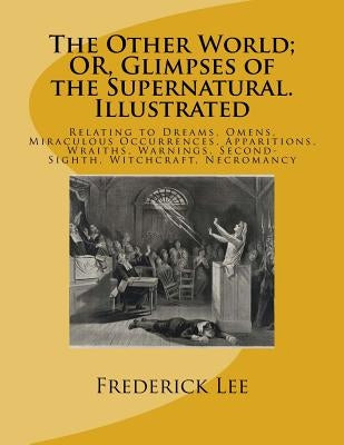 The Other World; OR, Glimpses of the Supernatural. Illustrated: Relating to Dreams, Omens, Miraculous Occurrences, Apparitions, Wraiths, Warnings, Sec by Lee, Frederick George
