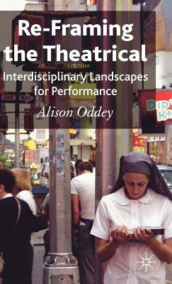 Re-Framing the Theatrical: Interdisciplinary Landscapes for Performance by Oddey, A.