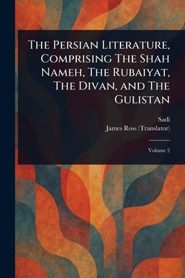 The Persian Literature, Comprising The Shah Nameh, The Rubaiyat, The Divan, and The Gulistan by Sadi