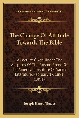 The Change Of Attitude Towards The Bible: A Lecture Given Under The Auspices Of The Boston Board Of The American Institute Of Sacred Literature, Febru by Thayer, Joseph Henry
