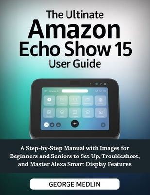 The Ultimate Amazon Echo Show 15 User Guide: A Step-by-Step Manual with Images for Beginners and Seniors to Set Up, Troubleshoot, and Master Alexa Sma by Medlin, George