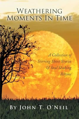 Weathering Moments in Time: A Collection of Stirring Short Stories & Soul Shaking Rhyme by O'Neil, John T.
