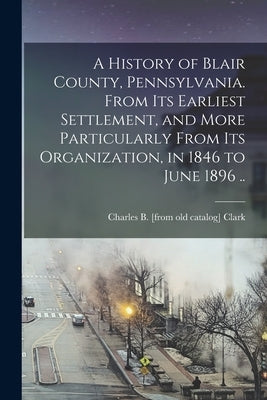 A History of Blair County, Pennsylvania. From its Earliest Settlement, and More Particularly From its Organization, in 1846 to June 1896 .. by Clark, Charles B. [From Old Catalog]