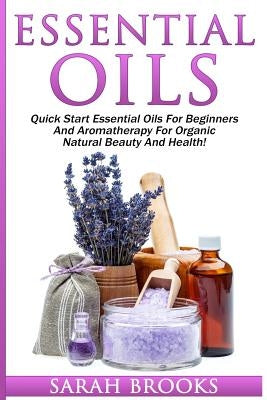 Essential Oils: Quick Start Essential Oils For Beginners And Aromatherapy For Organic Natural Beauty And Health! by Brooks, Sarah
