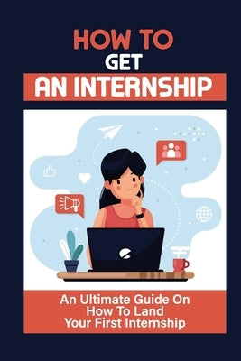 How To Get An Internship: An Ultimate Guide On How To Land Your First Internship: How To Get An Internship While In College by Hoban, Ashlie