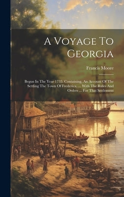 A Voyage To Georgia: Begun In The Year 1735. Containing, An Account Of The Settling The Town Of Frederica, ... With The Rules And Orders .. by Moore, Francis