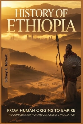 History Of Ethiopia: From Human Origins to Empire: The Complete Story of Africa's Oldest Civilization by Torbert, Sidney K.