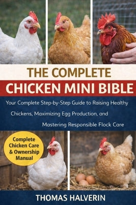 The Complete Chicken Mini Bible: Your Complete Step-by-Step Guide to Raising Healthy Chickens, Maximizing Egg Production, and Mastering Responsible Fl by Halverin, Thomas