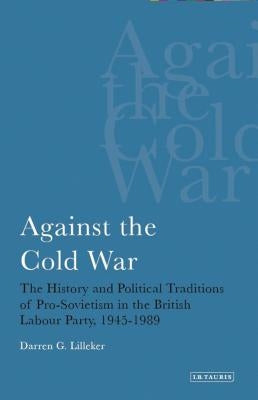 Against the Cold War: The History and Political Traditions of Pro-Sovietism in the British Labour Party, 1945-1989 by Lilleker, Darren G.