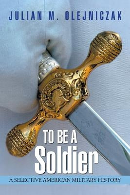 To Be A Soldier: A Selective American Military History by Olejniczak, Julian M.
