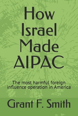 How Israel Made AIPAC: The Most Harmful Foreign Influence Operation in America by Smith, Grant F.
