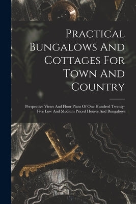 Practical Bungalows And Cottages For Town And Country: Perspective Views And Floor Plans Of One Hundred Twenty-five Low And Medium Priced Houses And B by Anonymous