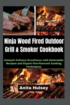 Ninja Wood Fired Outdoor Grill & Smoker Cookbook: Unleash Culinary Excellence with Delectable Recipes and Expert Fire-Flavored Cooking Techniques by Hulsey, Anita