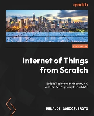 Internet of Things from Scratch: Build IoT solutions for Industry 4.0 with ESP32, Raspberry Pi, and AWS by Gondosubroto, Renaldi