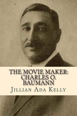 The Movie Maker: Charles O. Baumann: Silent Era Film Pioneer Who Discovered Chaplin, Sennett, Ince, and Many More by Kelly, Jillian Ada