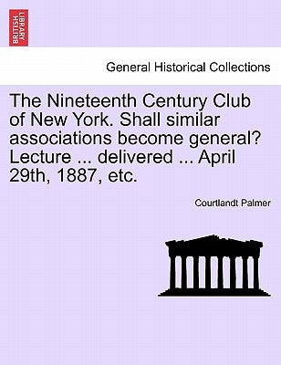 The Nineteenth Century Club of New York. Shall Similar Associations Become General? Lecture ... Delivered ... April 29th, 1887, Etc. by Palmer, Courtlandt