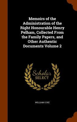 Memoirs of the Administration of the Right Honourable Henry Pelham, Collected From the Family Papers, and Other Authentic Documents Volume 2 by Coxe, William
