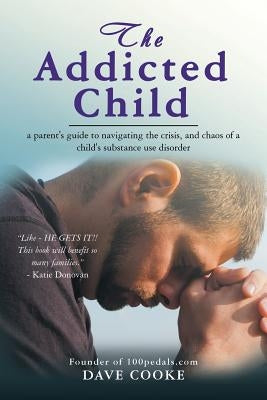 The Addicted Child: A Parent's Guide to Navigating the Crisis, and Chaos of a Child's Substance Use Disorder by Cooke, Dave