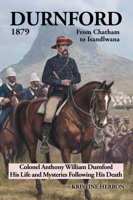 Durnford 1879 from Chatham to Isandlwana: Colonel Anthony William Durnford His Life and Mysteries Following His Death by Herron, Kristine