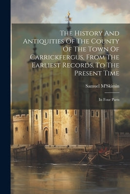 The History And Antiquities Of The County Of The Town Of Carrickfergus, From The Earliest Records, To The Present Time: In Four Parts by M'Skimin, Samuel