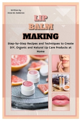 Lip Balm Making: Step-by-Step Recipes and Techniques to Create DIY, Organic and Natural Lip Care Products at Home by W. Calderon, Anne