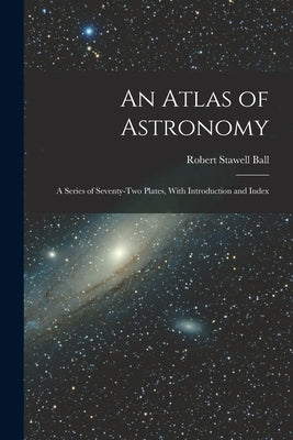 An Atlas of Astronomy: A Series of Seventy-Two Plates, With Introduction and Index by Ball, Robert Stawell
