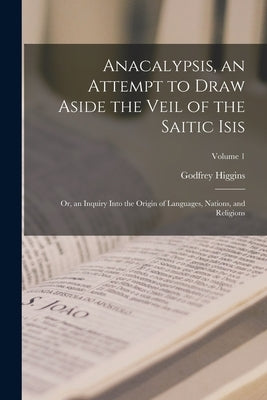 Anacalypsis, an Attempt to Draw Aside the Veil of the Saitic Isis; Or, an Inquiry Into the Origin of Languages, Nations, and Religions; Volume 1 by Higgins, Godfrey