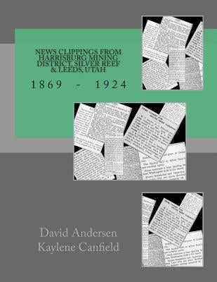 News Clippings from Harrisburg Mining District, Silver Reef & Leeds, Utah: 1869 - 1924 by Canfield, Kaylene
