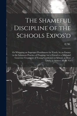 The Shameful Discipline of the Schools Expos'd; or Whipping an Improper Punishment for Youth, by an Enemy to the Infamous Practice of Flogging; but a by W, C.