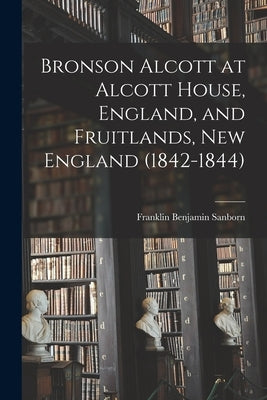 Bronson Alcott at Alcott House, England, and Fruitlands, New England (1842-1844) by Sanborn, Franklin Benjamin