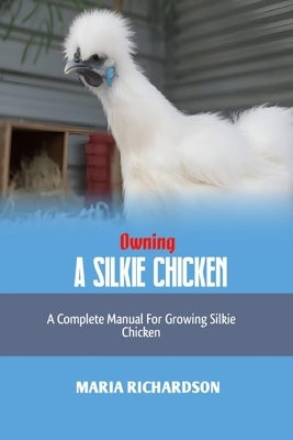 Owning a Silkie Chicken: A Complete Manual for Growing Silkie Chickens by Richardson, Maria
