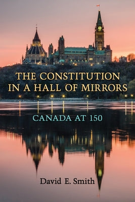The Constitution in a Hall of Mirrors: Canada at 150 by Smith, David E.