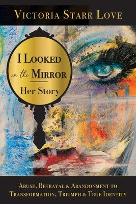I Looked in the Mirror: Her Story: Abuse, Betrayal & Abandonment to Transformation, Triumph & True Identity by Starr Love, Victoria