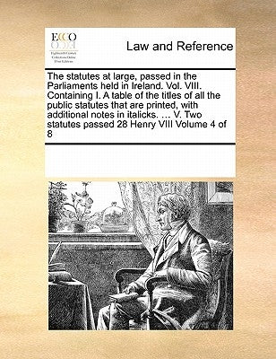 The statutes at large, passed in the Parliaments held in Ireland. Vol. VIII. Containing I. A table of the titles of all the public statutes that are p by Multiple Contributors
