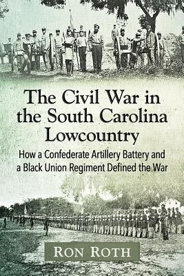 The Civil War in the South Carolina Lowcountry: How a Confederate Artillery Battery and a Black Union Regiment Defined the War by Roth, Ron