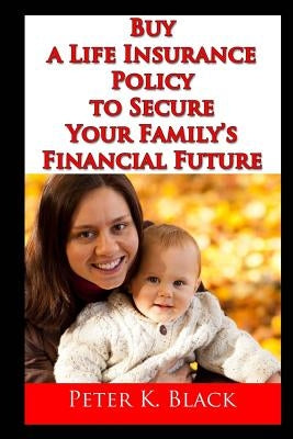 Buy a Life Insurance Policy to Secure Your Family's Financial Future by Black, Peter K.