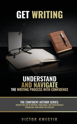 Get Writing: Understand and Navigate the Writing Process with Confidence by Kwegyir, Victor