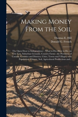 Making Money From the Soil [microform]: the Open Door to Independence; What To-do--how to Do, on City Lots, Suburban Grounds, Country Farms; the Provi by Hill, Thomas E. (Thomas Edie) 1832-1