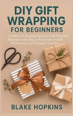 DIY Gift Wrapping for Beginners: Creative Packaging Ideas to Craft Beautiful Presents with Unique Materials, Stylish Techniques, and Personal Touches by Hopkins, Blake