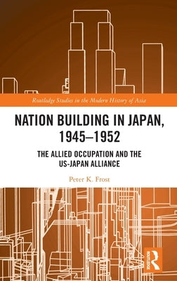 Nation Building in Japan, 1945-1952: The Allied Occupation and the US-Japan Alliance by Frost, Peter K.