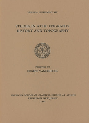 Studies in Attic Epigraphy, History, and Topography Presented to Eugene Vanderpool by American School of Classical Studies at