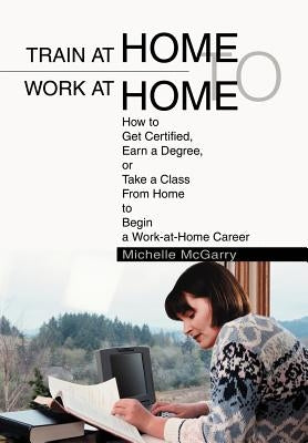 Train at Home to Work at Home: How to Get Certified, Earn a Degree, or Take a Class From Home to Begin a Work-at-Home Career by McGarry, Michelle