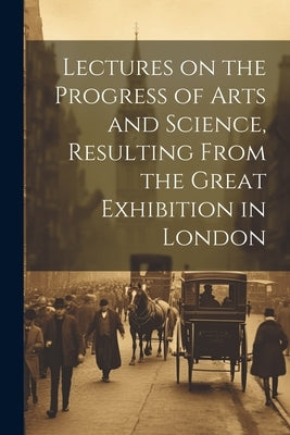 Lectures on the Progress of Arts and Science, Resulting From the Great Exhibition in London by Anonymous