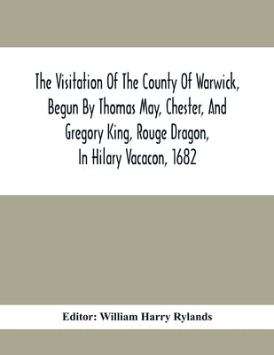 The Visitation Of The County Of Warwick, Begun By Thomas May, Chester, And Gregory King, Rouge Dragon, In Hilary Vacacon, 1682. Reviewed By Them In Th by Harry Rylands, William